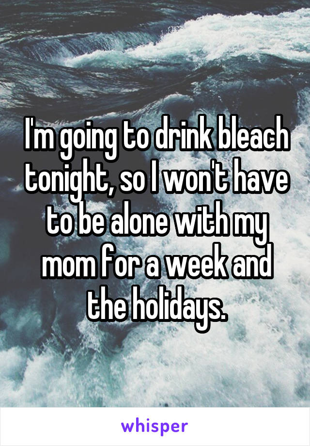 I'm going to drink bleach tonight, so I won't have to be alone with my mom for a week and the holidays.