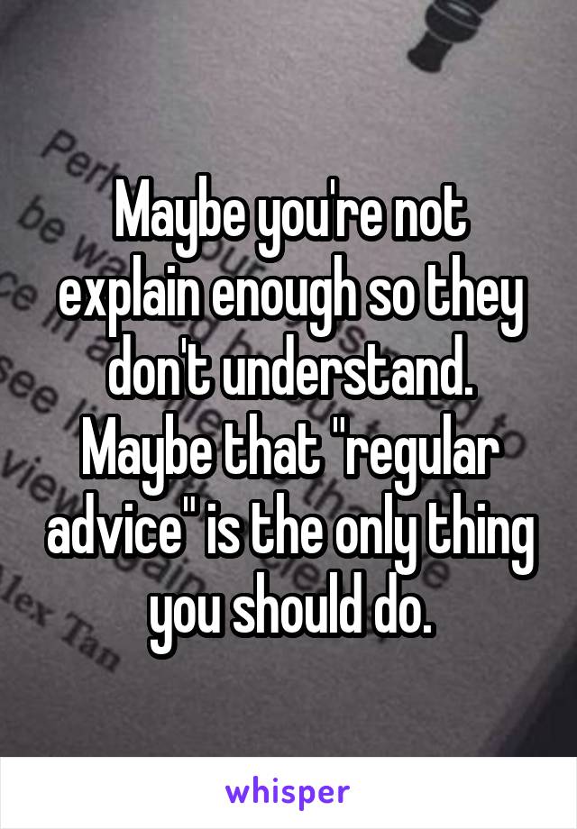 Maybe you're not explain enough so they don't understand. Maybe that "regular advice" is the only thing you should do.