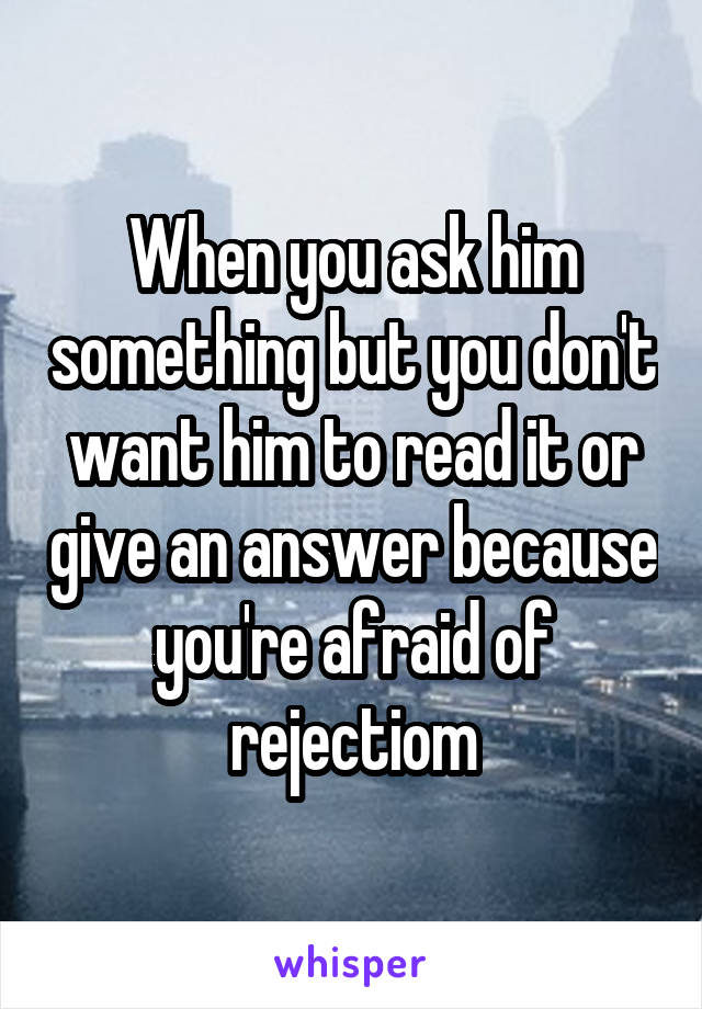 When you ask him something but you don't want him to read it or give an answer because you're afraid of rejectiom