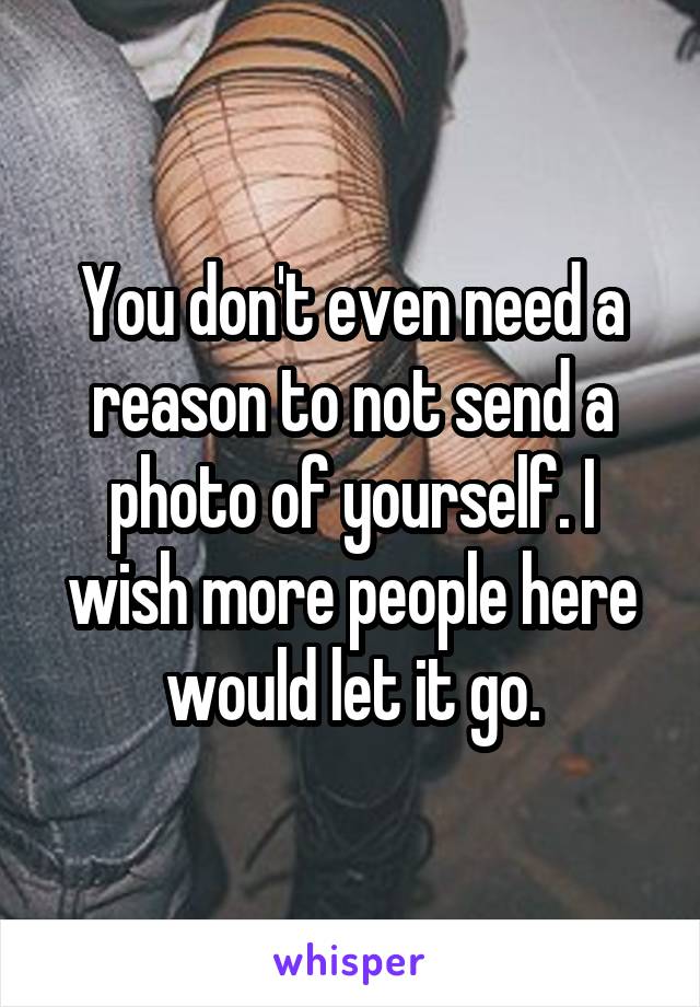 You don't even need a reason to not send a photo of yourself. I wish more people here would let it go.