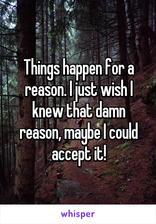 Things happen for a reason. I just wish I knew that damn reason, maybe I could accept it!