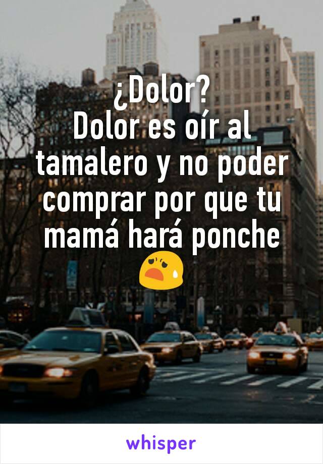 ¿Dolor?
Dolor es oír al tamalero y no poder comprar por que tu mamá hará ponche 😧