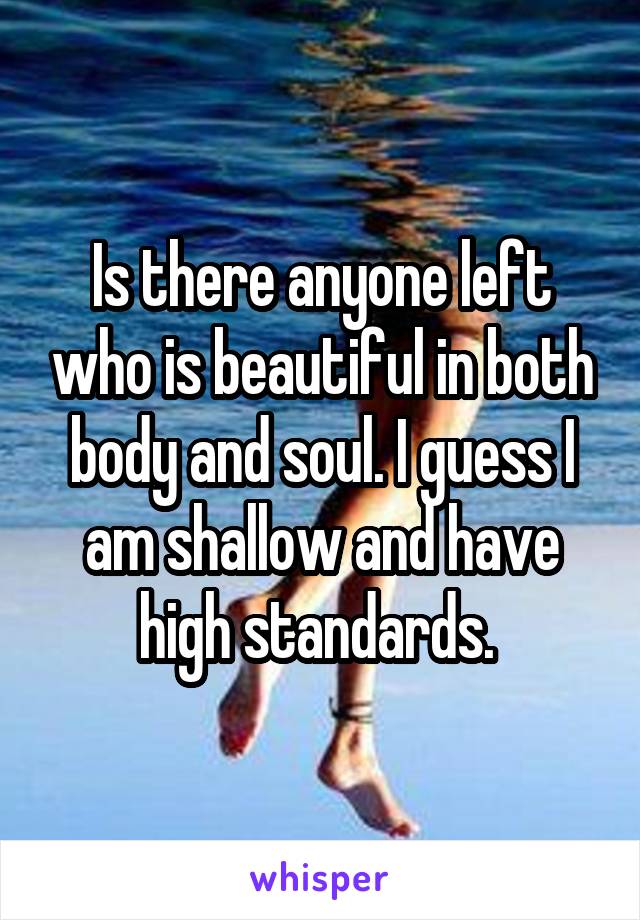 Is there anyone left who is beautiful in both body and soul. I guess I am shallow and have high standards. 