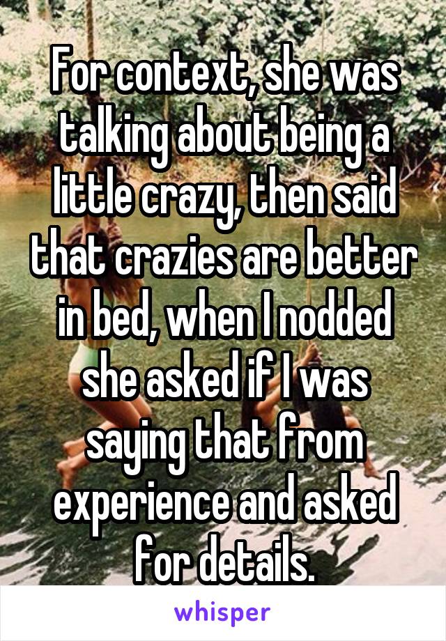 For context, she was talking about being a little crazy, then said that crazies are better in bed, when I nodded she asked if I was saying that from experience and asked for details.