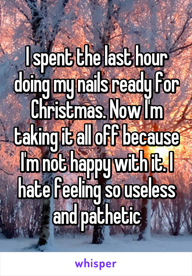 I spent the last hour doing my nails ready for Christmas. Now I'm taking it all off because I'm not happy with it. I hate feeling so useless and pathetic