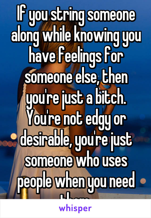 If you string someone along while knowing you have feelings for someone else, then you're just a bitch. You're not edgy or desirable, you're just someone who uses people when you need them.