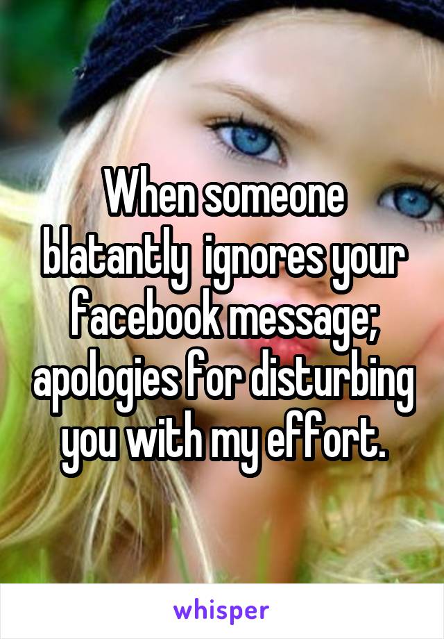 When someone blatantly  ignores your facebook message; apologies for disturbing you with my effort.