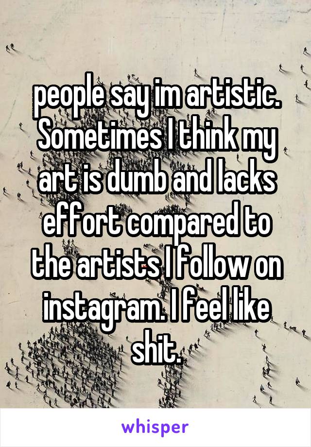 people say im artistic. Sometimes I think my art is dumb and lacks effort compared to the artists I follow on instagram. I feel like shit.