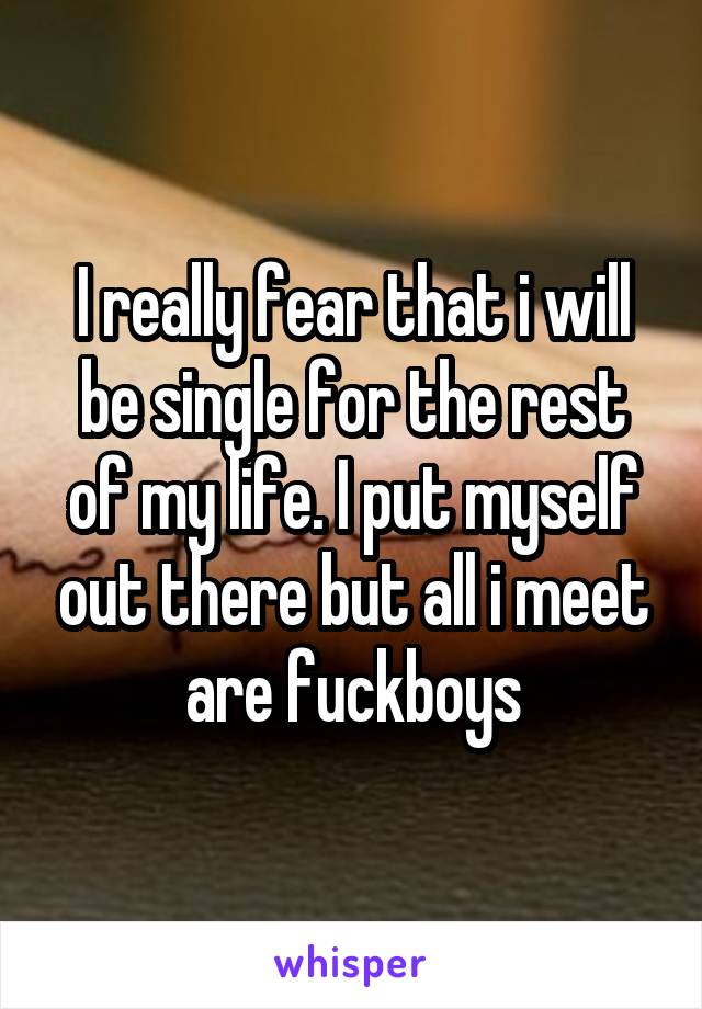 I really fear that i will be single for the rest of my life. I put myself out there but all i meet are fuckboys