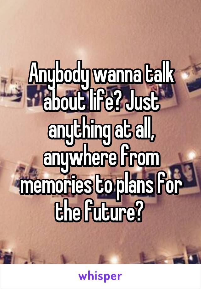 Anybody wanna talk about life? Just anything at all, anywhere from memories to plans for the future? 