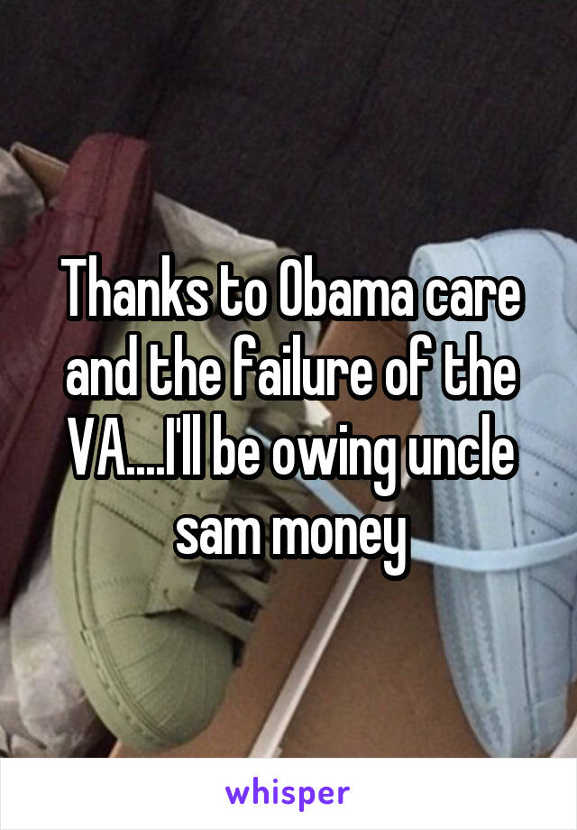 Thanks to Obama care and the failure of the VA....I'll be owing uncle sam money