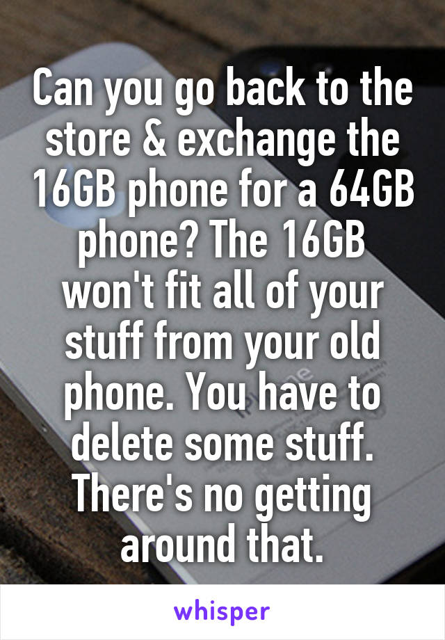 Can you go back to the store & exchange the 16GB phone for a 64GB phone? The 16GB won't fit all of your stuff from your old phone. You have to delete some stuff. There's no getting around that.