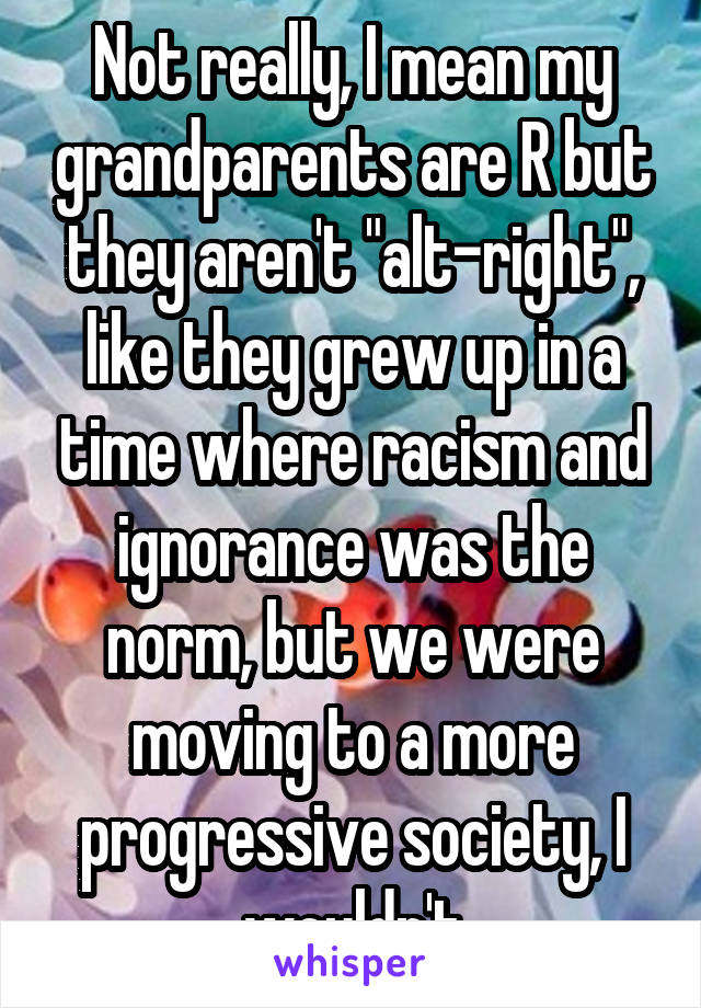 Not really, I mean my grandparents are R but they aren't "alt-right", like they grew up in a time where racism and ignorance was the norm, but we were moving to a more progressive society, I wouldn't