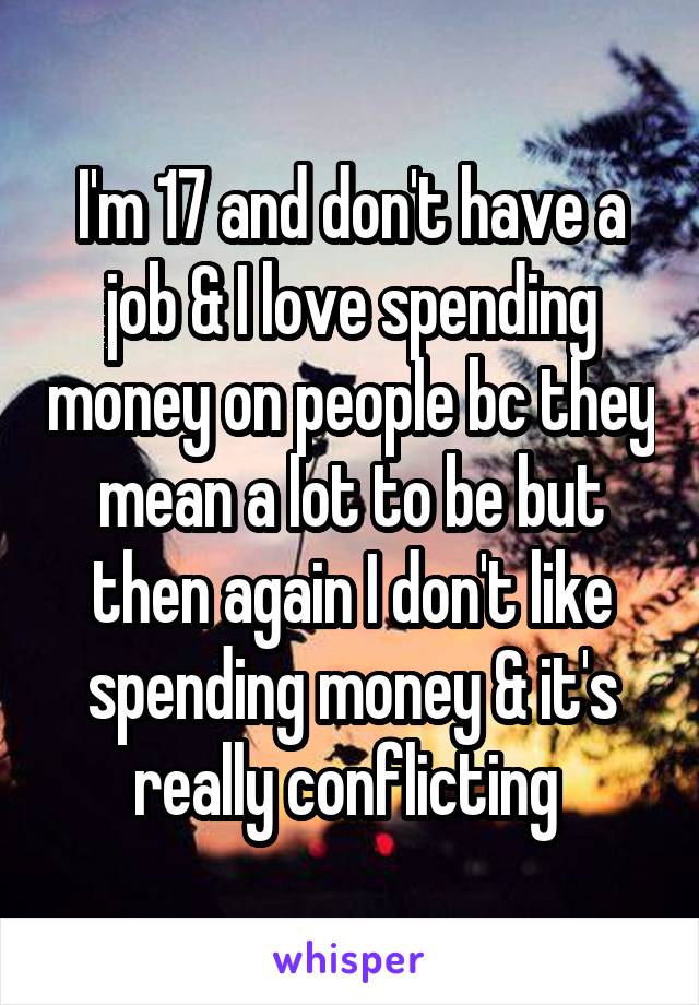 I'm 17 and don't have a job & I love spending money on people bc they mean a lot to be but then again I don't like spending money & it's really conflicting 