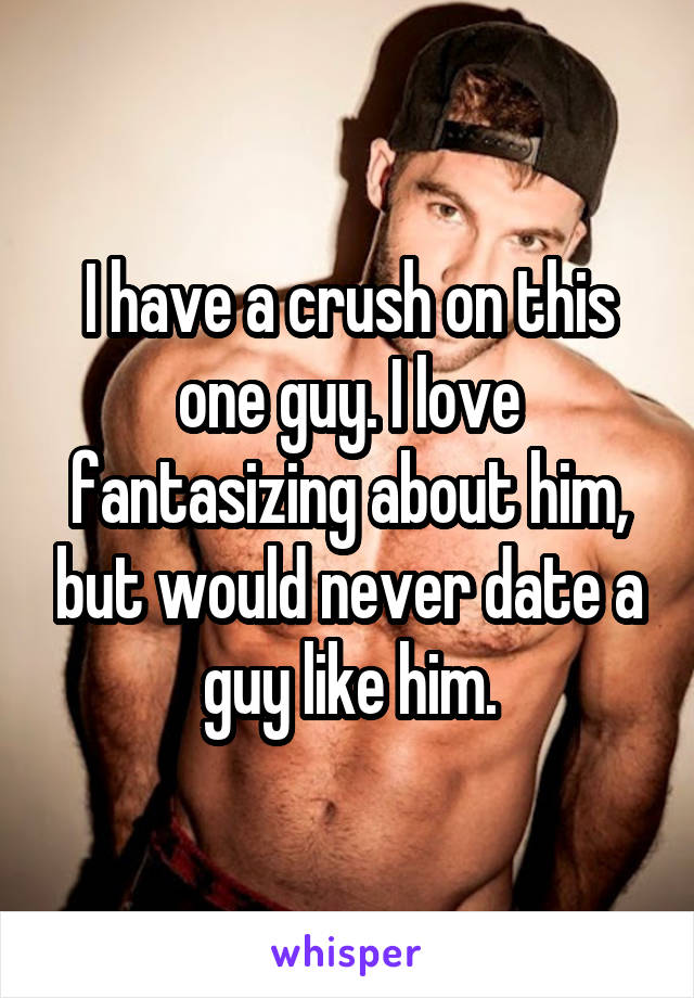 I have a crush on this one guy. I love fantasizing about him, but would never date a guy like him.