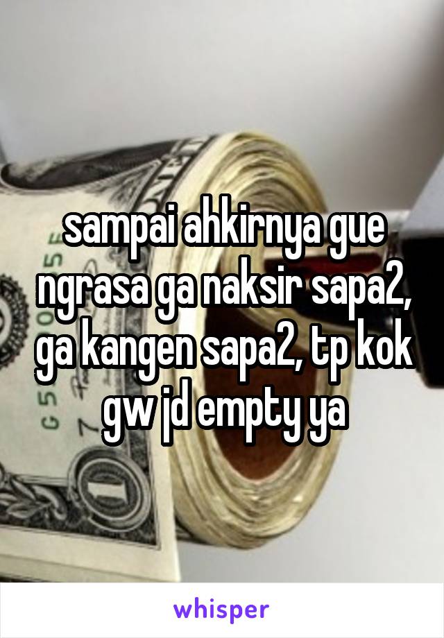 sampai ahkirnya gue ngrasa ga naksir sapa2, ga kangen sapa2, tp kok gw jd empty ya