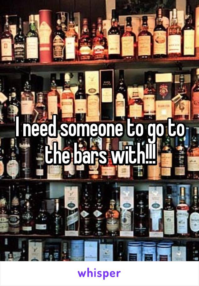 I need someone to go to the bars with!!!