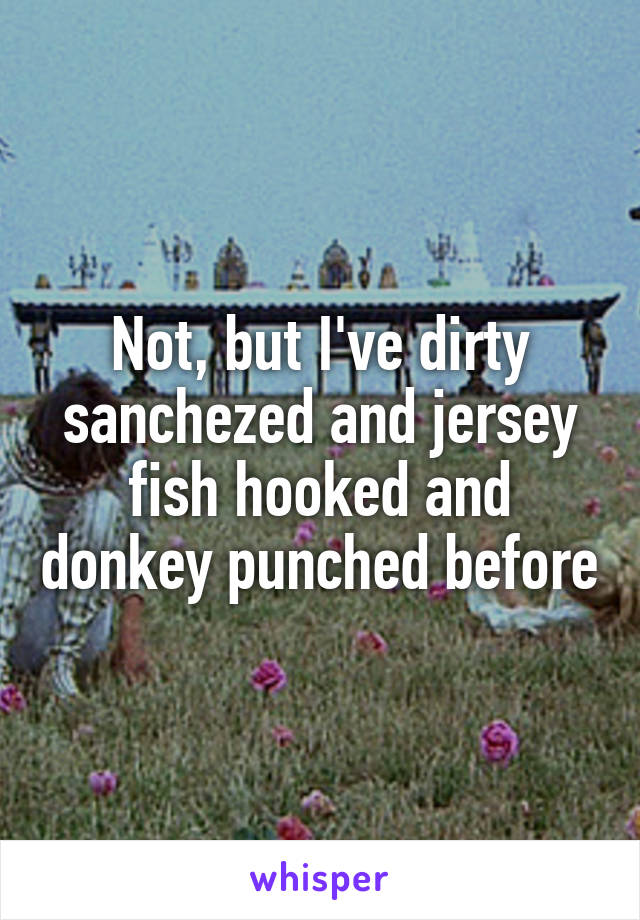 Not, but I've dirty sanchezed and jersey fish hooked and donkey punched before