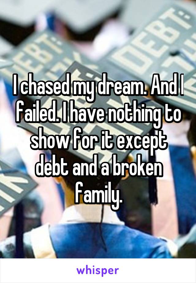 I chased my dream. And I failed. I have nothing to show for it except debt and a broken family.