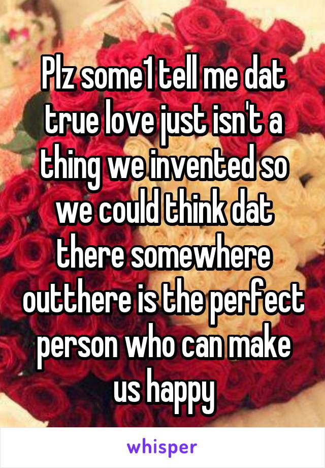 Plz some1 tell me dat true love just isn't a thing we invented so we could think dat there somewhere outthere is the perfect person who can make us happy