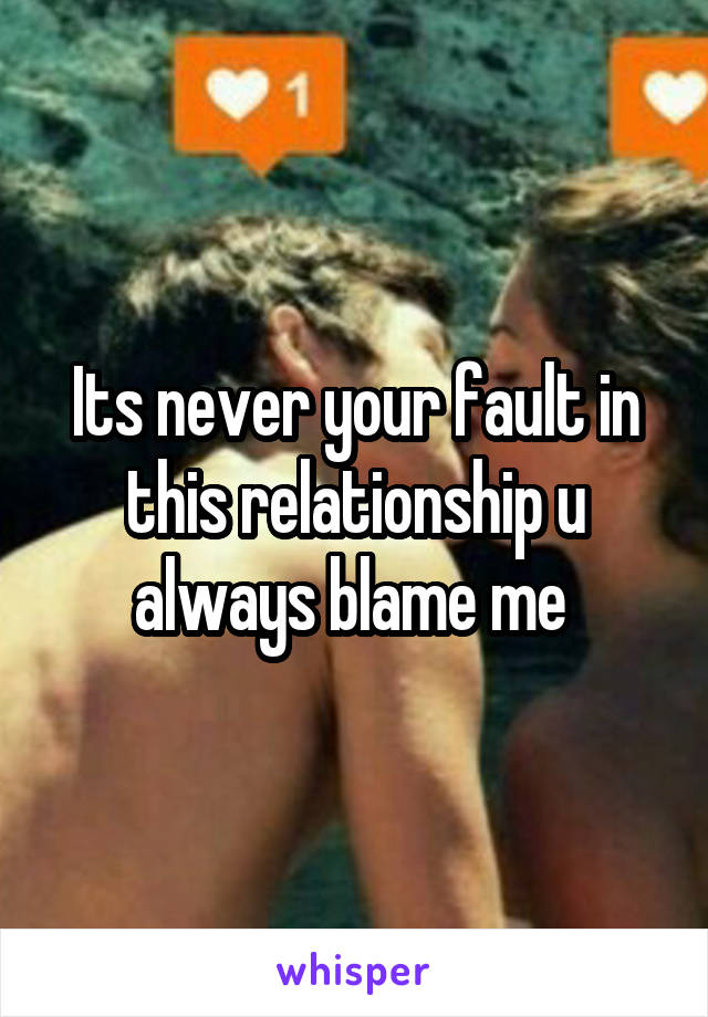 Its never your fault in this relationship u always blame me 