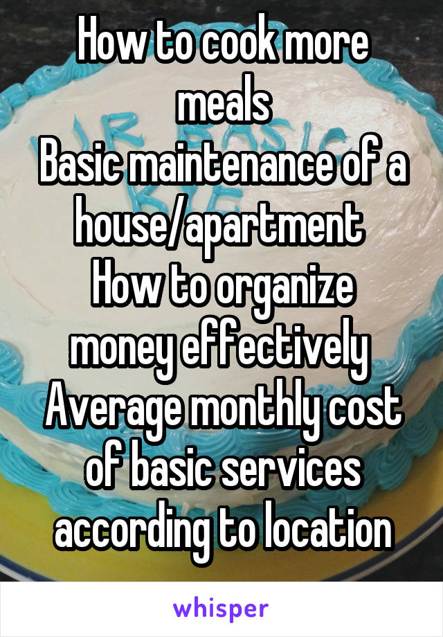 How to cook more meals
Basic maintenance of a house/apartment 
How to organize money effectively 
Average monthly cost of basic services according to location
