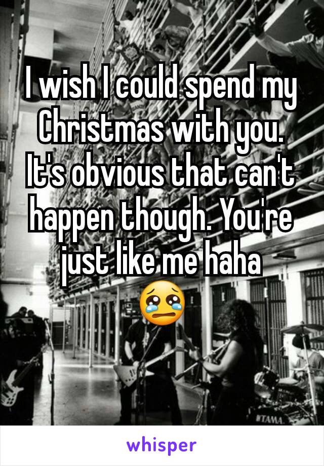 I wish I could spend my Christmas with you. It's obvious that can't happen though. You're just like me haha
😢