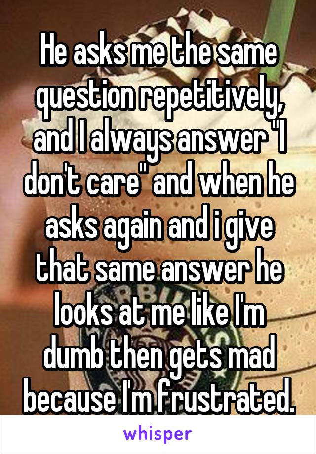 He asks me the same question repetitively, and I always answer "I don't care" and when he asks again and i give that same answer he looks at me like I'm dumb then gets mad because I'm frustrated.