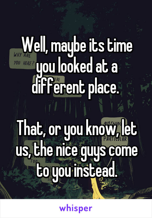 Well, maybe its time you looked at a different place. 

That, or you know, let us, the nice guys come to you instead.