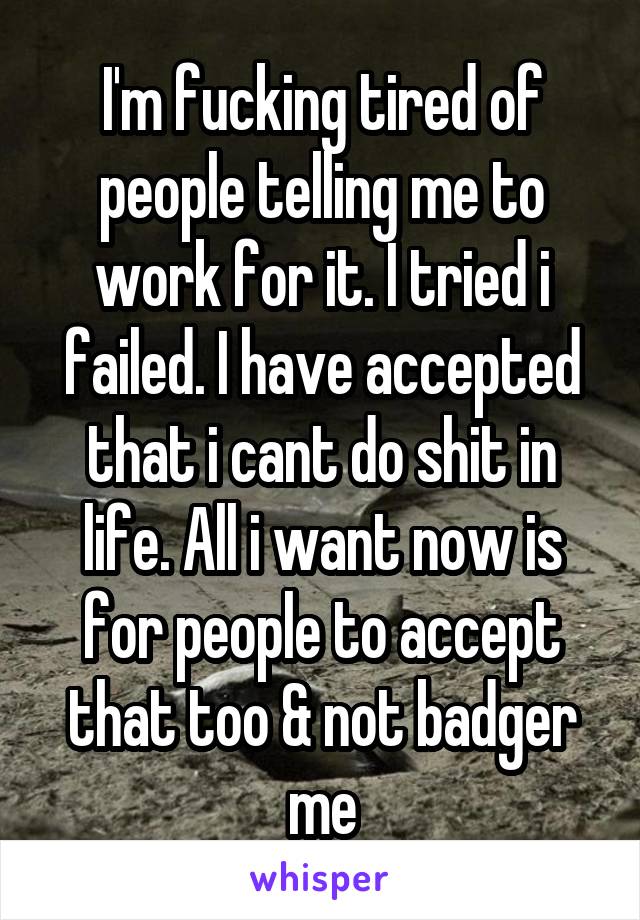 I'm fucking tired of people telling me to work for it. I tried i failed. I have accepted that i cant do shit in life. All i want now is for people to accept that too & not badger me