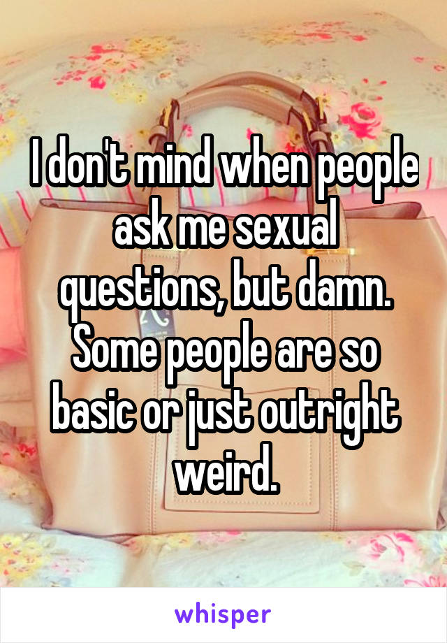 I don't mind when people ask me sexual questions, but damn. Some people are so basic or just outright weird.