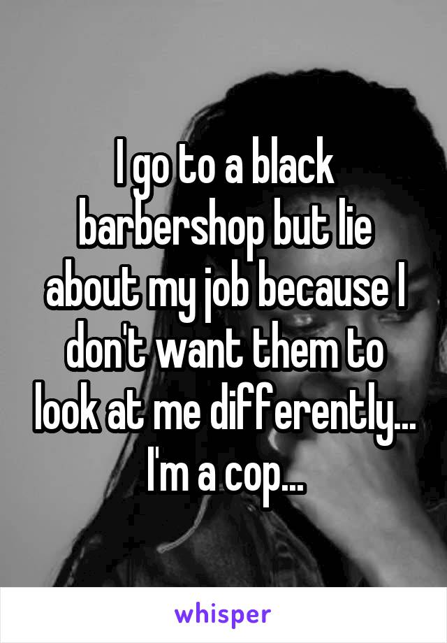 I go to a black barbershop but lie about my job because I don't want them to look at me differently... I'm a cop...