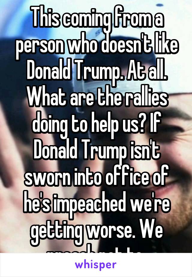 This coming from a person who doesn't like Donald Trump. At all. What are the rallies doing to help us? If Donald Trump isn't sworn into office of he's impeached we're getting worse. We preach not to 