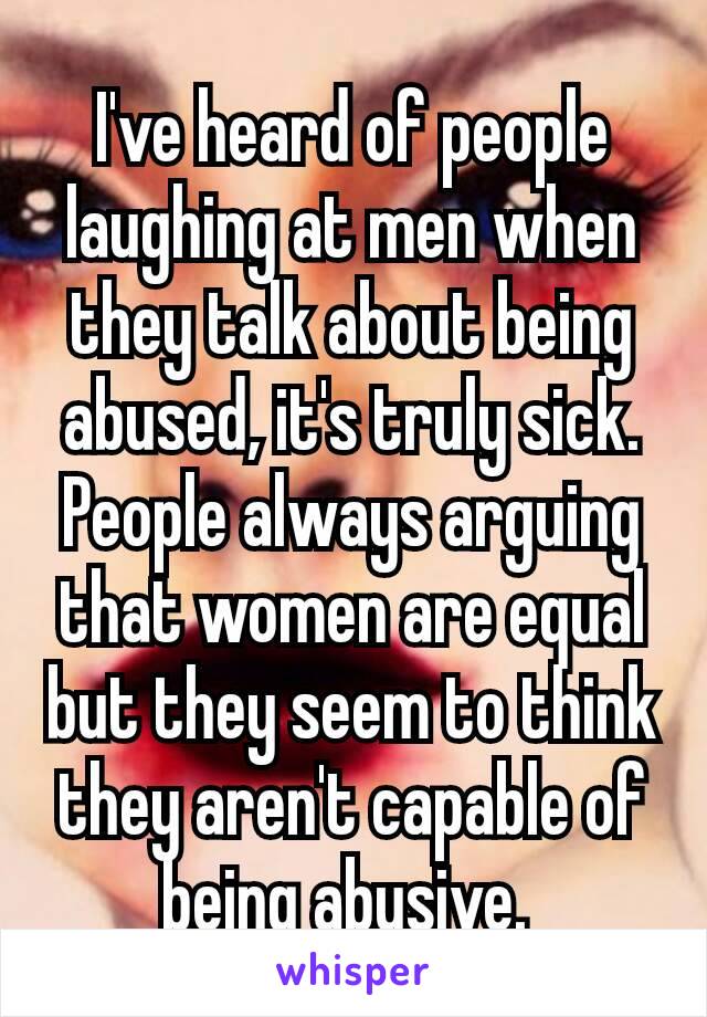 I've heard of people laughing at men when they talk about being abused, it's truly sick. People always arguing that women are equal but they seem to think they aren't capable​ of being abusive. 