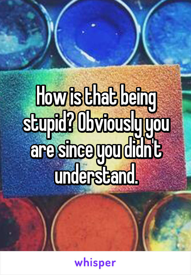 How is that being stupid? Obviously you are since you didn't understand.