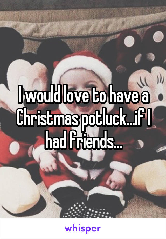 I would love to have a Christmas potluck...if I had friends...