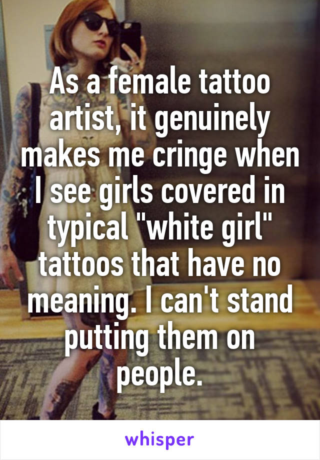 As a female tattoo artist, it genuinely makes me cringe when I see girls covered in typical "white girl" tattoos that have no meaning. I can't stand putting them on people.