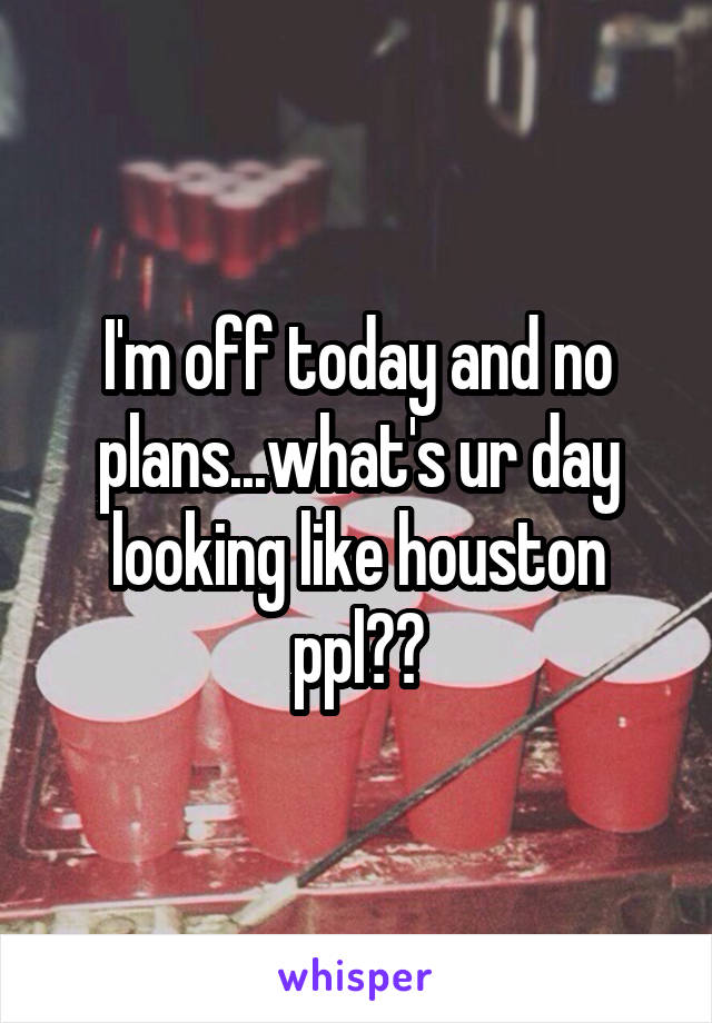 I'm off today and no plans...what's ur day looking like houston ppl??