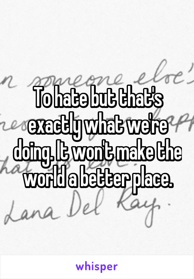 To hate but that's exactly what we're doing. It won't make the world a better place.