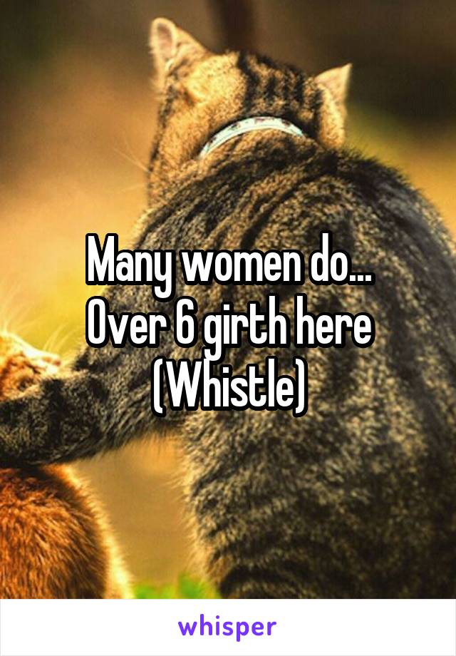 Many women do...
Over 6 girth here
(Whistle)