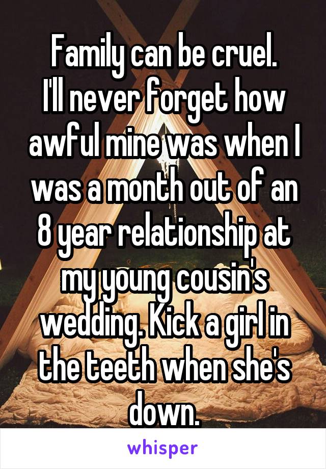 Family can be cruel.
I'll never forget how awful mine was when I was a month out of an 8 year relationship at my young cousin's wedding. Kick a girl in the teeth when she's down.