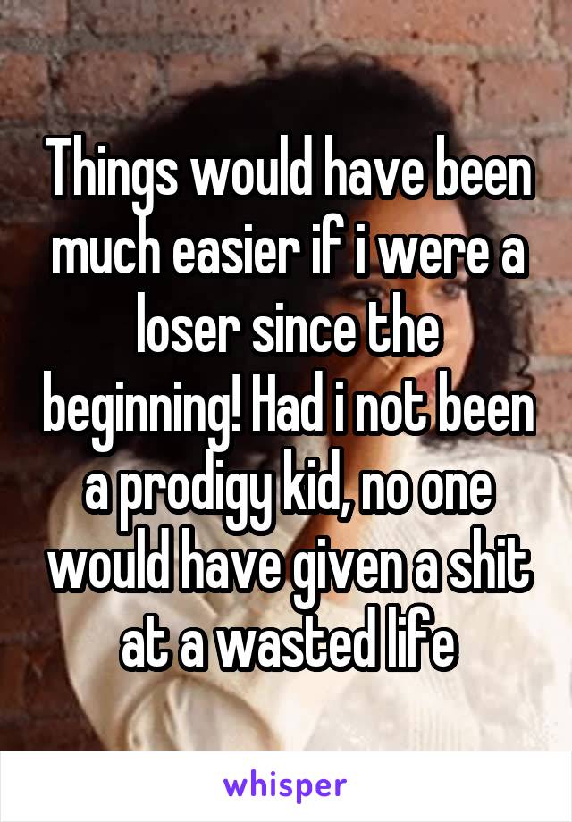 Things would have been much easier if i were a loser since the beginning! Had i not been a prodigy kid, no one would have given a shit at a wasted life