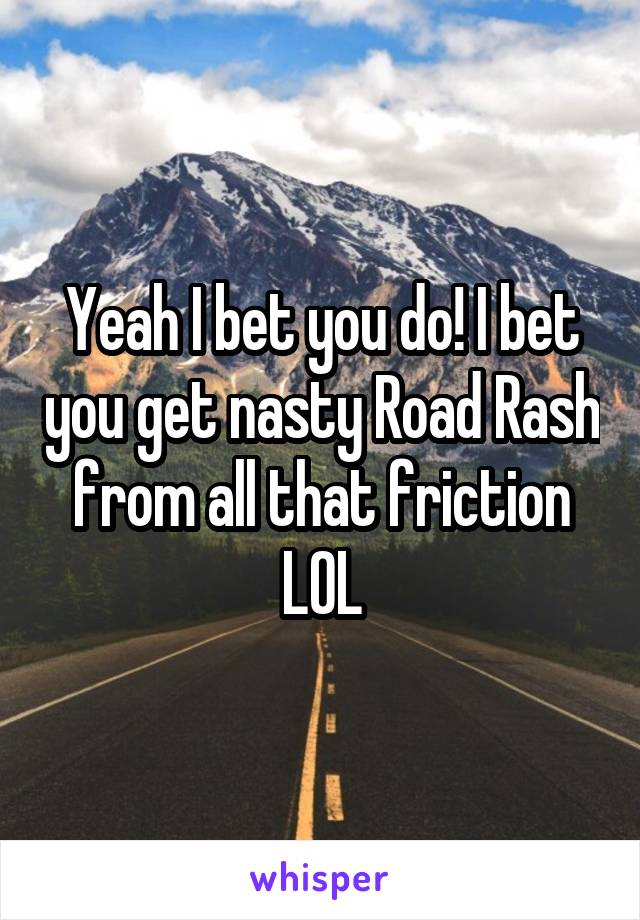 Yeah I bet you do! I bet you get nasty Road Rash from all that friction LOL