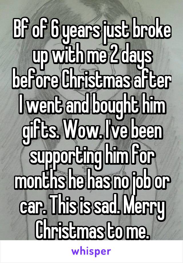 Bf of 6 years just broke up with me 2 days before Christmas after I went and bought him gifts. Wow. I've been supporting him for months he has no job or car. This is sad. Merry Christmas to me.