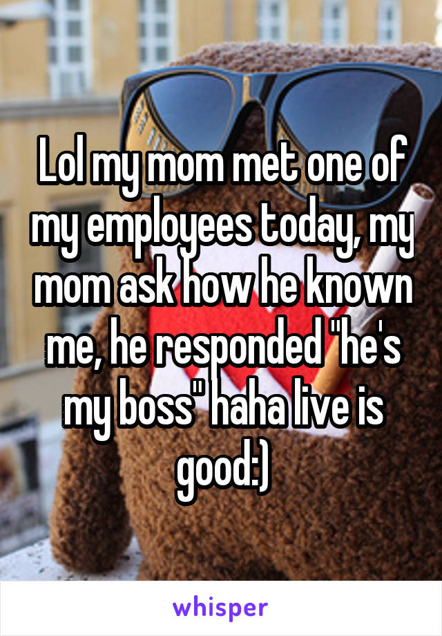 Lol my mom met one of my employees today, my mom ask how he known me, he responded "he's my boss" haha live is good:)