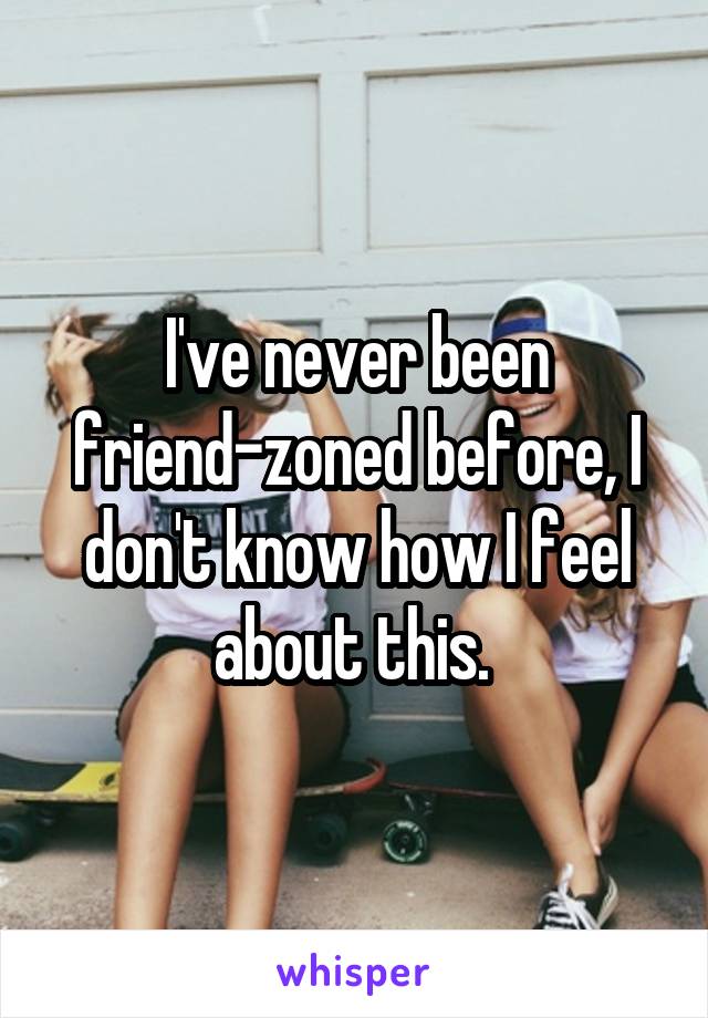 I've never been friend-zoned before, I don't know how I feel about this. 