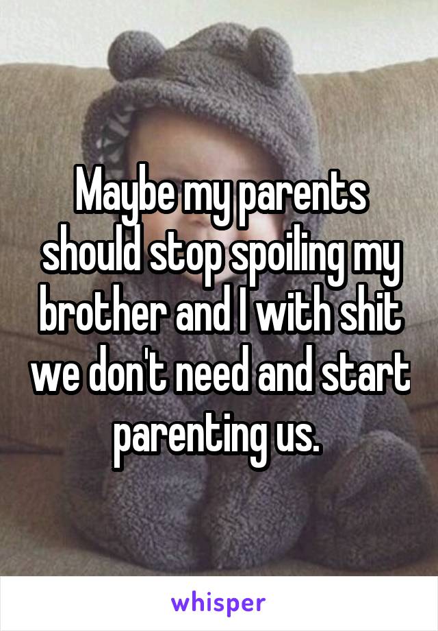 Maybe my parents should stop spoiling my brother and I with shit we don't need and start parenting us. 