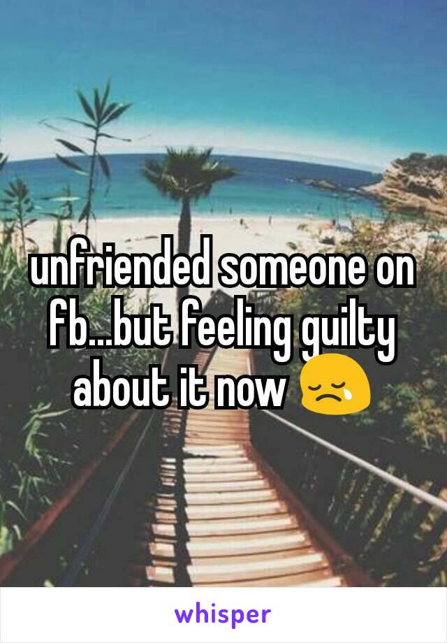 unfriended someone on fb...but feeling guilty about it now 😢