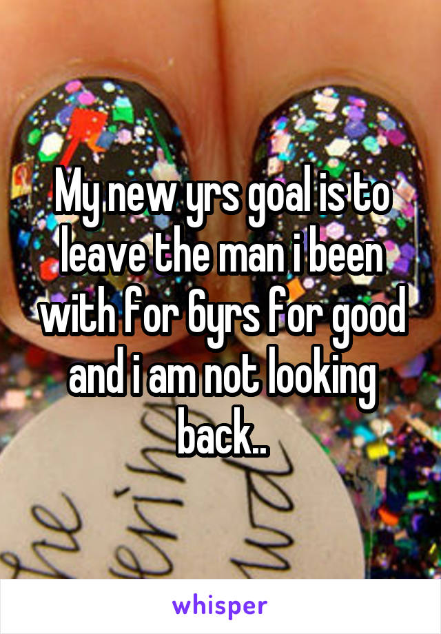 My new yrs goal is to leave the man i been with for 6yrs for good and i am not looking back..