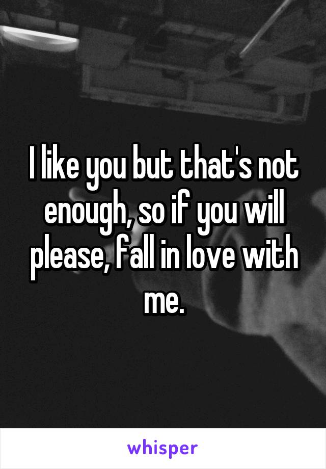 I like you but that's not enough, so if you will please, fall in love with me.